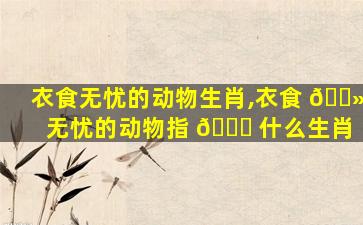 衣食无忧的动物生肖,衣食 🌻 无忧的动物指 💐 什么生肖